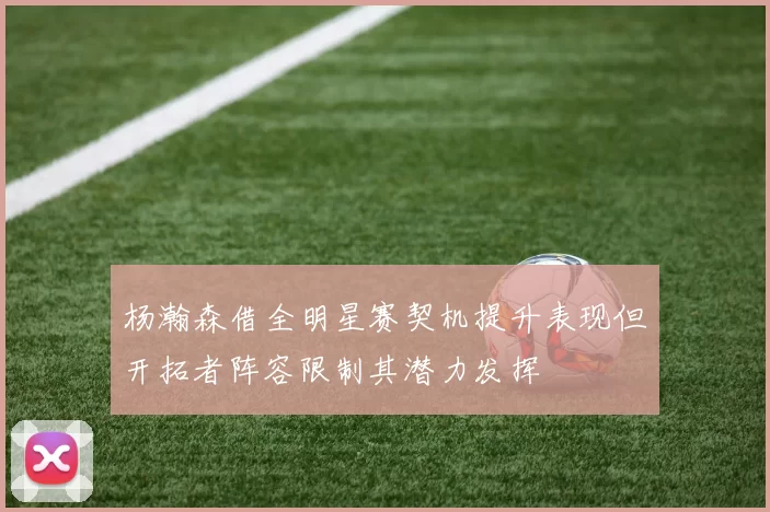 杨瀚森借全明星赛契机提升表现但开拓者阵容限制其潜力发挥