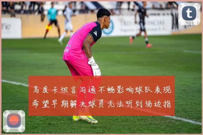 乌度卡坦言沟通不畅影响球队表现希望早期解决球员无法听到场边指令