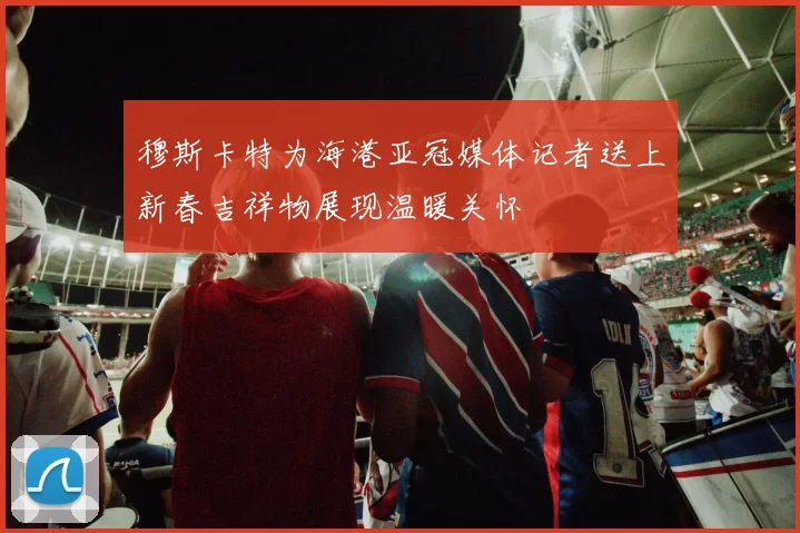 穆斯卡特为海港亚冠媒体记者送上新春吉祥物展现温暖关怀