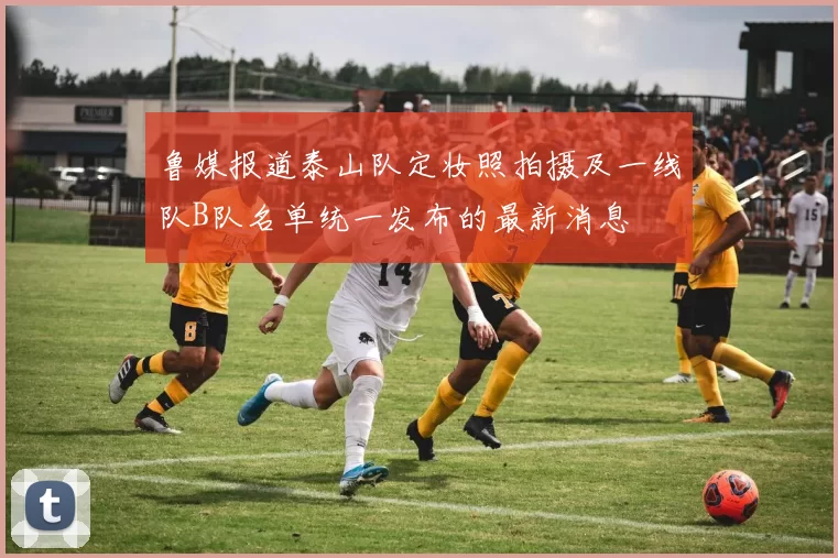 鲁媒报道泰山队定妆照拍摄及一线队B队名单统一发布的最新消息