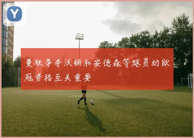 曼联争夺沃顿和安德森等球员的欧冠资格至关重要