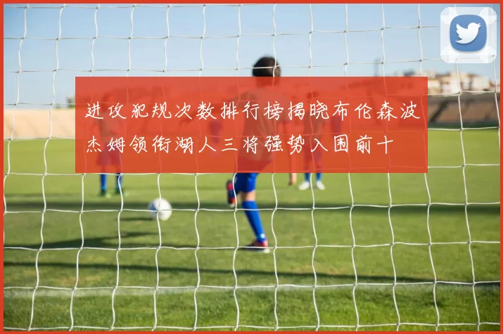 进攻犯规次数排行榜揭晓布伦森波杰姆领衔湖人三将强势入围前十