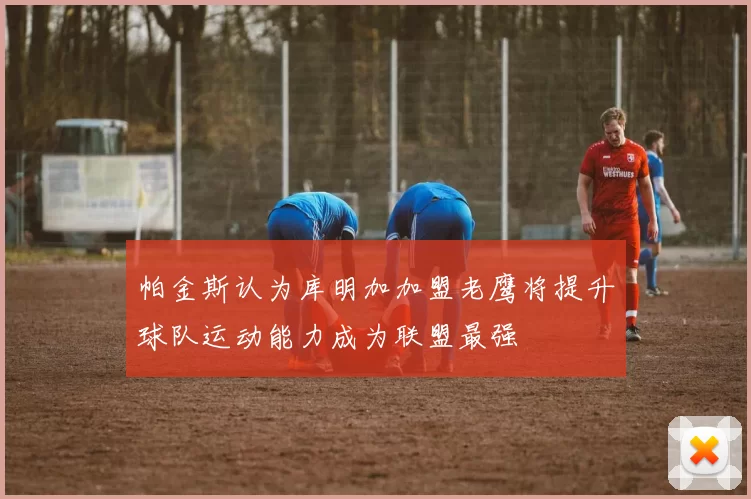 帕金斯认为库明加加盟老鹰将提升球队运动能力成为联盟最强