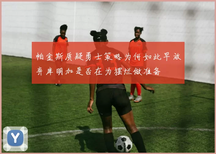 帕金斯质疑勇士策略为何如此早放弃库明加是否在为摆烂做准备