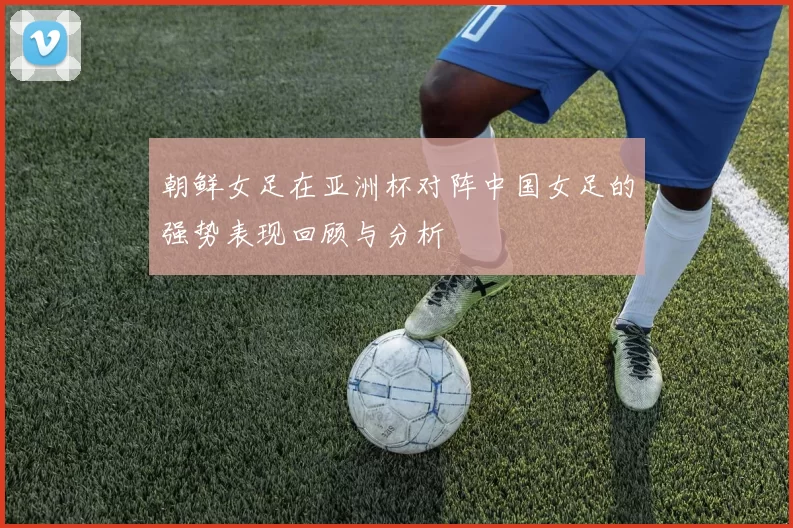 朝鲜女足在亚洲杯对阵中国女足的强势表现回顾与分析