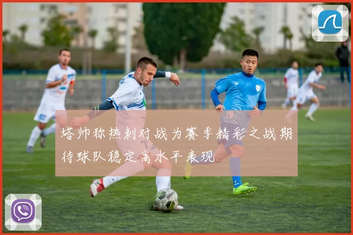 塔帅称热刺对战为赛季精彩之战期待球队稳定高水平表现