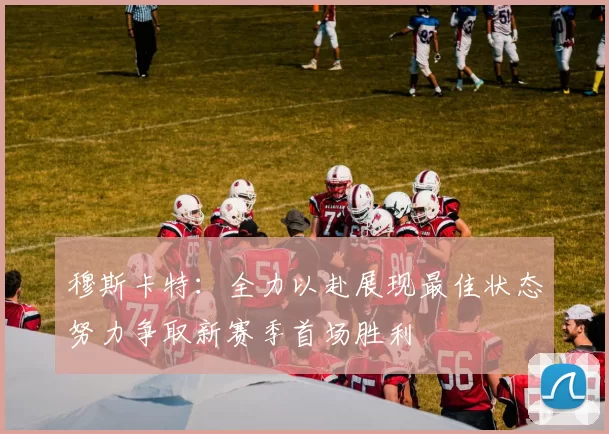 穆斯卡特：全力以赴展现最佳状态努力争取新赛季首场胜利