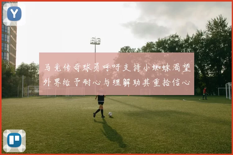 马竞传奇球员呼吁支持小蜘蛛渴望外界给予耐心与理解助其重拾信心