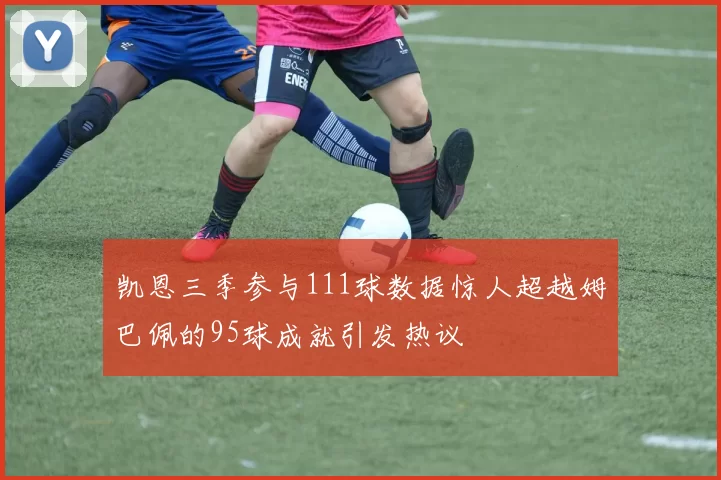 凯恩三季参与111球数据惊人超越姆巴佩的95球成就引发热议
