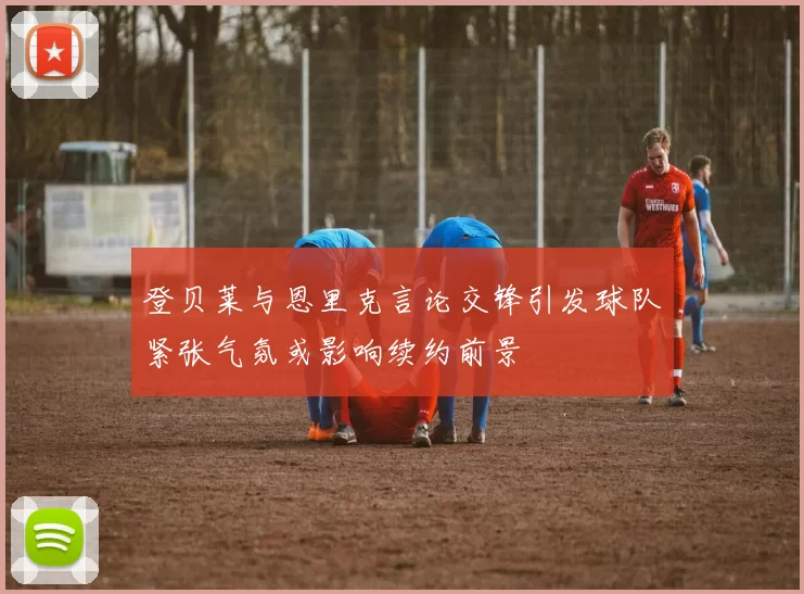 登贝莱与恩里克言论交锋引发球队紧张气氛或影响续约前景