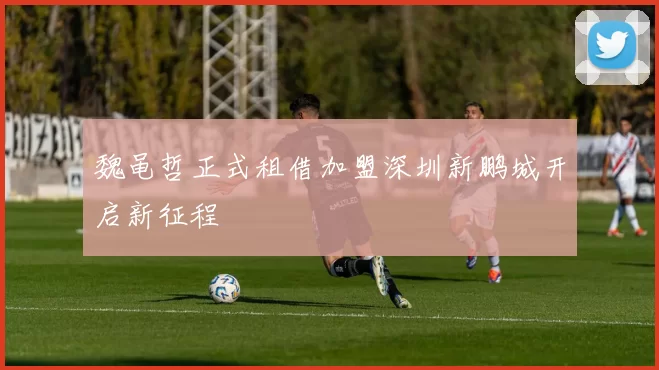 魏黾哲正式租借加盟深圳新鹏城开启新征程