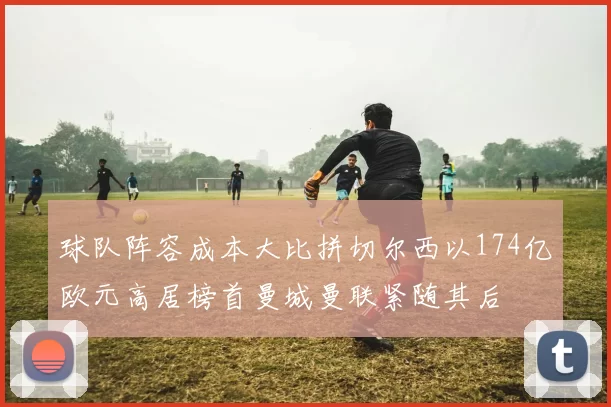 球队阵容成本大比拼切尔西以174亿欧元高居榜首曼城曼联紧随其后