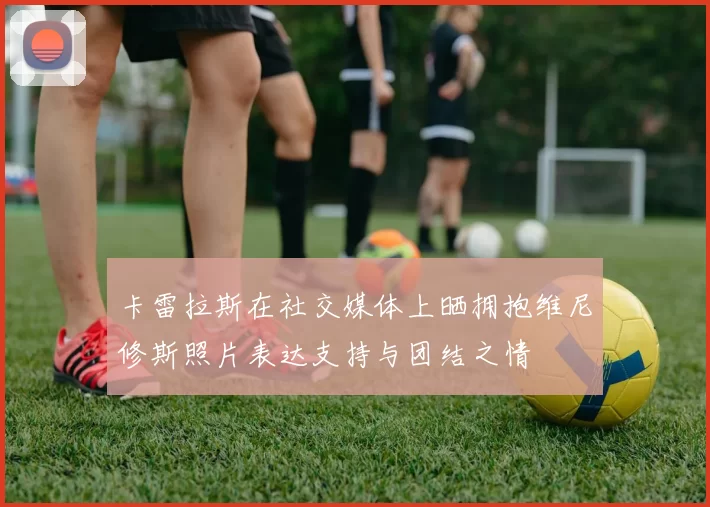 卡雷拉斯在社交媒体上晒拥抱维尼修斯照片表达支持与团结之情